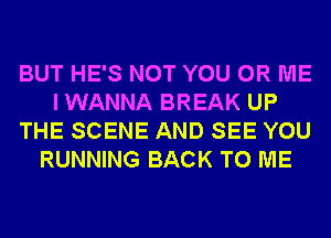 BUT HE'S NOT YOU OR ME
I WANNA BREAK UP
THE SCENE AND SEE YOU
RUNNING BACK TO ME