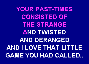 YOUR PAST-TIMES
CONSISTED OF
THE STRANGE
AND TWISTED
AND DERANGED
AND I LOVE THAT LITTLE
GAME YOU HAD CALLED..