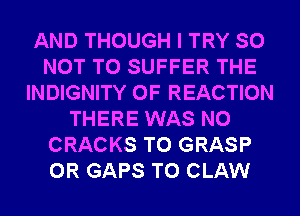 AND THOUGH I TRY SO
NOT TO SUFFER THE
INDIGNITY 0F REACTION
THERE WAS N0
CRACKS T0 GRASP
0R GAPS T0 CLAW