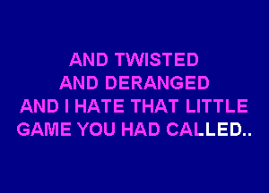 AND TWISTED
AND DERANGED
AND I HATE THAT LITTLE
GAME YOU HAD CALLED..