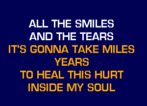 ALL THE SMILES
AND THE TEARS
ITS GONNA TAKE MILES
YEARS
TO HEAL THIS HURT
INSIDE MY SOUL