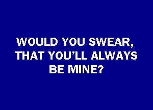 WOULD YOU SWEAR,

THAT YOU'LL ALWAYS
BE MINE?