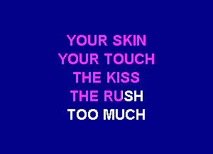 YOUR SKIN
YOUR TOUCH

THE KISS
THE RUSH
TOO MUCH