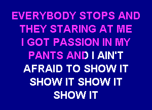 EVERYBODY STOPS AND
THEY STARING AT ME
I GOT PASSION IN MY
PANTS AND I AIN'T
AFRAID TO SHOW IT
SHOW IT SHOW IT
SHOW IT