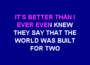 IT'S BETTER THAN I
EVER EVEN KNEW
THEY SAY THAT THE
WORLD WAS BUILT
FOR TWO