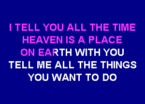 I TELL YOU ALL THE TIME
HEAVEN IS A PLACE
ON EARTH WITH YOU

TELL ME ALL THE THINGS

YOU WANT TO DO