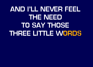 AND I'LL NEVER FEEL
THE NEED
TO SAY THOSE
THREE LITI'LE WORDS