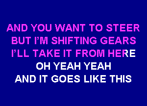 AND YOU WANT TO STEER
BUT PM SHIFTING GEARS
PLL TAKE IT FROM HERE

OH YEAH YEAH
AND IT GOES LIKE THIS