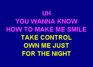 UH
YOU WANNA KNOW
HOW TO MAKE ME SMILE
TAKE CONTROL
OWN ME JUST
FOR THE NIGHT