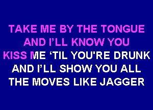 TAKE ME BY THE TONGUE
AND PLL KNOW YOU
KISS ME TlL YOU'RE DRUNK
AND PLL SHOW YOU ALL
THE MOVES LIKE JAGGER