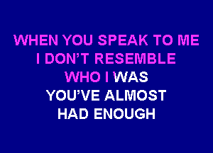 WHEN YOU SPEAK TO ME
I DONW RESEMBLE
WHO I WAS
YOUVE ALMOST
HAD ENOUGH