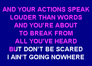 AND YOUR ACTIONS SPEAK
LOUDER THAN WORDS
AND YOURE ABOUT
T0 BREAK FROM
ALL YOUVE HEARD
BUT DONW BE SCARED
I AIWT GOING NOWHERE