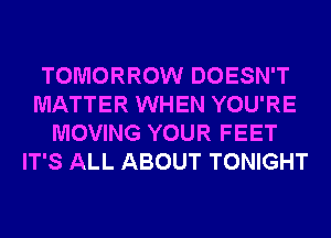 TOMORROW DOESN'T
MATTER WHEN YOU'RE
MOVING YOUR FEET
IT'S ALL ABOUT TONIGHT