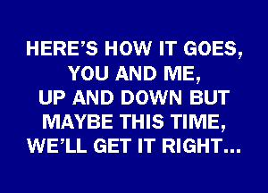 HERES HOW IT GOES,
YOU AND ME,
UP AND DOWN BUT
MAYBE THIS TIME,
WELL GET IT RIGHT...