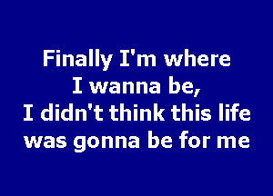 Finally I'm where
I wanna be,

I didn't think this life
was gonna be for me