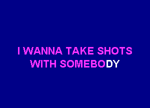 I WANNA TAKE SHOTS

WITH SOMEBODY