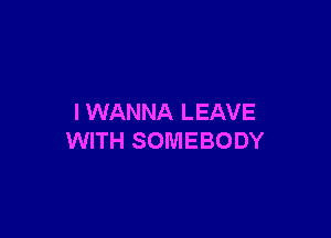 I WANNA LEAVE

WITH SOMEBODY