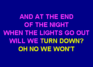 AND AT THE END
OF THE NIGHT
WHEN THE LIGHTS GO OUT
WILL WE TURN DOWN?
OH NO WE WON'T