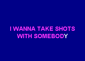 I WANNA TAKE SHOTS

WITH SOMEBODY