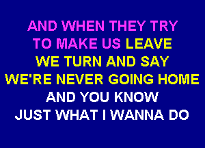 AND WHEN THEY TRY
TO MAKE US LEAVE
WE TURN AND SAY

WE'RE NEVER GOING HOME
AND YOU KNOW
JUST WHAT I WANNA DO