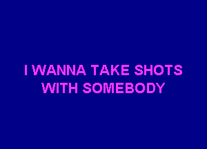 I WANNA TAKE SHOTS

WITH SOMEBODY
