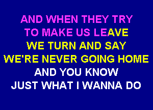 AND WHEN THEY TRY
TO MAKE US LEAVE
WE TURN AND SAY

WE'RE NEVER GOING HOME
AND YOU KNOW
JUST WHAT I WANNA DO