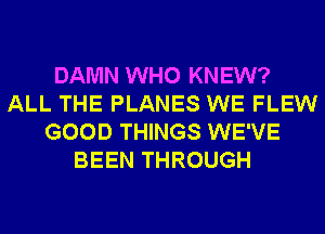 DAMN WHO KNEW?
ALL THE PLANES WE FLEW
GOOD THINGS WE'VE
BEEN THROUGH