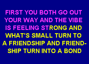 FIRST YOU BOTH GO OUT
YOUR WAY AND THE VIBE
IS FEELING STRONG AND
WHAT'S SMALL TURN TO
A FRIENDSHIP AND FRIEND-
SHIP TURN INTO A BOND