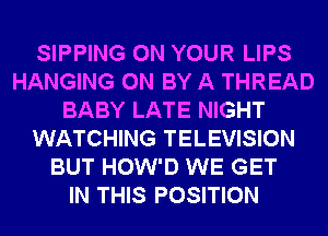 SIPPING ON YOUR LIPS
HANGING 0N BY A THREAD
BABY LATE NIGHT
WATCHING TELEVISION
BUT HOW'D WE GET
IN THIS POSITION