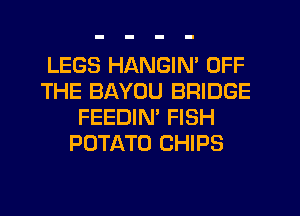 LEGS HANGIN' OFF
THE BAYOU BRIDGE
FEEDIN' FISH
POTATO CHIPS