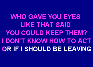 WHO GAVE YOU EYES
LIKE THAT SAID
YOU COULD KEEP THEM?
I DONW KNOW HOW TO ACT
OR IF I SHOULD BE LEAVING