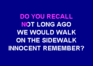 DO YOU RECALL
NOT LONG AGO
WE WOULD WALK
ON THE SIDEWALK
INNOCENT REMEMBER?