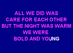 ALL WE DID WAS
CARE FOR EACH OTHER
BUT THE NIGHT WAS WARM
WE WERE
BOLD AND YOUNG