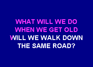 WHAT WILL WE DO
WHEN WE GET OLD
WILL WE WALK DOWN
THE SAME ROAD?