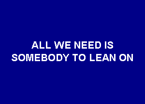ALL WE NEED IS

SOMEBODY TO LEAN 0N