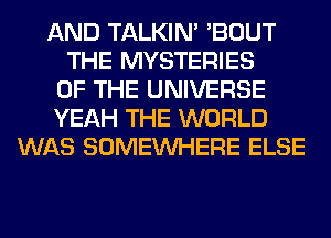 AND TALKIN' 'BOUT
THE MYSTERIES
OF THE UNIVERSE
YEAH THE WORLD
WAS SOMEINHERE ELSE