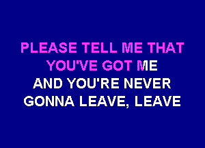 PLEASE TELL ME THAT
YOU'VE GOT ME
AND YOU'RE NEVER
GONNA LEAVE, LEAVE