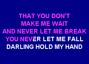 THAT YOU DON'T
MAKE ME WAIT
AND NEVER LET ME BREAK
YOU NEVER LET ME FALL
DARLING HOLD MY HAND