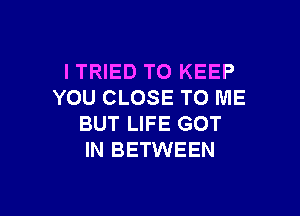 I TRIED TO KEEP
YOU CLOSE TO ME

BUT LIFE GOT
IN BETWEEN