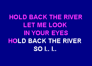 HOLD BACK THE RIVER
LET ME LOOK
IN YOUR EYES
HOLD BACK THE RIVER
SO l.. l..