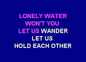 LONELY WATER
WON'T YOU
LET US WANDER

LET US
HOLD EACH OTHER