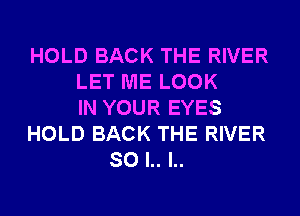 HOLD BACK THE RIVER
LET ME LOOK
IN YOUR EYES
HOLD BACK THE RIVER
SO l.. l..