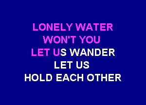 LONELY WATER
WON'T YOU
LET US WANDER

LET US
HOLD EACH OTHER