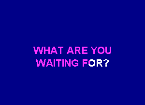 WHAT ARE YOU

WAITING FOR?