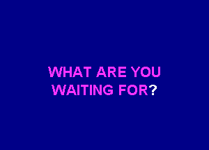 WHAT ARE YOU

WAITING FOR?