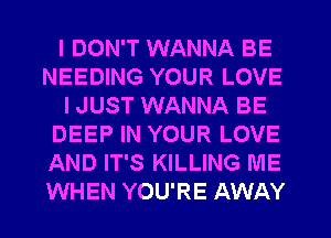 I DON'T WANNA BE
NEEDING YOUR LOVE
I JUST WANNA BE
DEEP IN YOUR LOVE
AND IT'S KILLING ME
WHEN YOU'RE AWAY