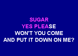 SUGAR
YES PLEASE

WON'T YOU COME
AND PUT IT DOWN ON ME?