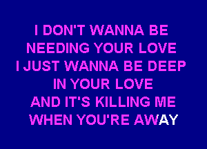 I DON'T WANNA BE
NEEDING YOUR LOVE
I JUST WANNA BE DEEP
IN YOUR LOVE
AND IT'S KILLING ME
WHEN YOU'RE AWAY