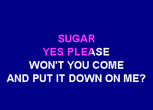 SUGAR
YES PLEASE

WON'T YOU COME
AND PUT IT DOWN ON ME?