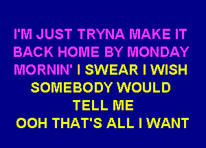 I'M JUST TRYNA MAKE IT
BACK HOME BY MONDAY
MORNIN' I SWEAR I WISH
SOMEBODY WOULD
TELL ME
00H THAT'S ALL I WANT